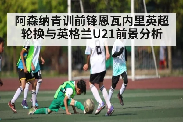 阿森纳青训前锋恩瓦内里英超轮换与英格兰U21前景分析